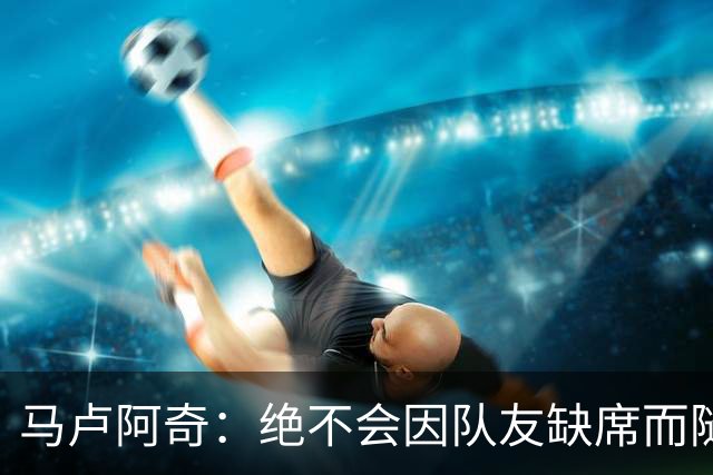 马卢阿奇：绝不会因队友缺席而随意增加投篮次数